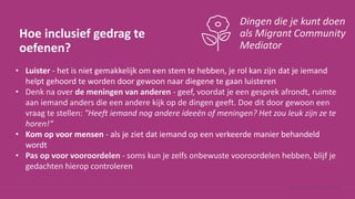 Hoe inclusief gedrag te
oefenen?
Dingen die je kunt doen
als Migrant Community
Mediator
• Luister - het is niet gemakkelijk om een stem te hebben, je rol kan zijn dat je iemand
helpt gehoord te worden door gewoon naar diegene te gaan luisteren
• Denk na over de meningen van anderen - geef, voordat je een gesprek afrondt, ruimte
aan iemand anders die een andere kijk op de dingen geeft. Doe dit door gewoon een
vraag te stellen: "Heeft iemand nog andere ideeën of meningen? Het zou leuk zijn ze te
horen!“
• Kom op voor mensen - als je ziet dat iemand op een verkeerde manier behandeld
wordt
• Pas op voor vooroordelen - soms kun je zelfs onbewuste vooroordelen hebben, blijf je
gedachten hierop controleren
 