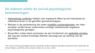 De redenen achter de sociaal-psychologische
belemmeringen
• Hardnekkige conflicten hebben een ingrijpend effect op het individuele en
collectieve leven in de getroffen gemeenschappen.
• Mensen in de samenleving die onder moeilijke omstandigheden van inter-
sociëtair conflict leven ondervinden ernstige voortdurende negatieve
psychologische gevolgen.
• Bovendien rusten deze processen op een fundament van gedeelde emoties,
dat nog een andere krachtige drijfveer toevoegt aan de werking van de
barrières1
1The nature of socio-psychological barriers to peaceful conflict resolution and ways to overcome them, Daniel Bar-Tal
& Eran Halperin, conflict & communication online, Vol. 12, No. 2, 2013
 