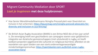 Migrant Community Mediation door SPORT
Laat je inspireren met deze hulpbronnen:
 Hoe Senior Wereldmedaillewinnares Nzingha Prescod pleit voor Diversiteit en
Inclusie in het schermen: https://baucemag.com/nzingha-prescod-advocates-for-
diversity-and-inclusion-in-usa-fencing/
 De British Asian Rugby Association (BARA) is een Britse NGO die al tien jaar actief
is. De vereniging heeft een geschiedenis van campagne voeren voor gelijkheid en
integratie van Aziatische gemeenschappen (niet uitsluitend) in rugby, en heeft
tastbare projecten opgeleverd die culturele en religieuze barrières afbreken en de
voordelen van sport bieden aan een sterk ondervertegenwoordigde
minderheidsgemeenschap: https://sportsbanter.com.au/british-asian-rugby-
association-bara/
 