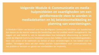 Volgende Module 4: Communicatie en media -
hulpmiddelen en vaardigheden om een
geïnformeerde stem te worden in
mediadebatten en bij beleidsontwikkeling en
planning van voorzieningen.
In Module 4 delen we leerstof over hoe de Migrant Community Mediator zijn boodschap
kan kiezen en de manier waarop die boodschap aan het publiek wordt overgebracht. We
leggen uit wat beleid is, om te benadrukken hoe belangrijk afstemming op beleid is,
zodat de Migrant Community Mediator succes kan hebben met zijn bemiddelingsdoelen,
door zijn acties af te stemmen op beleid of door veranderingen in het beleid voor te
stellen. Vervolgens laten we zien welke soorten hulpmiddelen voor communicatie met
het publiek er bestaan en geven we voorbeelden ter inspiratie.
 