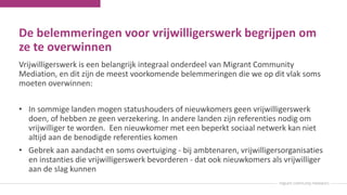 De belemmeringen voor vrijwilligerswerk begrijpen om
ze te overwinnen
Vrijwilligerswerk is een belangrijk integraal onderdeel van Migrant Community
Mediation, en dit zijn de meest voorkomende belemmeringen die we op dit vlak soms
moeten overwinnen:
• In sommige landen mogen statushouders of nieuwkomers geen vrijwilligerswerk
doen, of hebben ze geen verzekering. In andere landen zijn referenties nodig om
vrijwilliger te worden. Een nieuwkomer met een beperkt sociaal netwerk kan niet
altijd aan de benodigde referenties komen
• Gebrek aan aandacht en soms overtuiging - bij ambtenaren, vrijwilligersorganisaties
en instanties die vrijwilligerswerk bevorderen - dat ook nieuwkomers als vrijwilliger
aan de slag kunnen
 