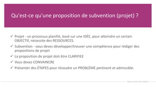 Qu'est-ce qu'une proposition de subvention (projet) ?
 Projet - un processus planifié, basé sur une IDÉE, pour atteindre un certain
OBJECTIF, nécessite des RESSOURCES.
 Subvention - vous devez développer/trouver une compétence pour rédiger des
propositions de projet
 La proposition de projet doit être CLARIFIEE
 Vous devez CONVAINCRE
 Présenter des ÉTAPES pour résoudre un PROBLÈME pertinent et admissible.
 