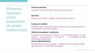 Éléments
typiques
d'une
proposition
de projet
(subvention)
Lettre de motivation
Les gens ont besoin d'être inspirés par une vision.
Sommaire
Écrivez ceci à la fin - répétez votre meilleur contenu
À propos du candidat
Ne partez pas du principe que le financeur aura une quelconque
connaissance de votre initiative.
Définition du problème - justification
Le pouvoir de la preuve du besoin. il ne suffit pas de dire : « nous
savons... nous pensons.... » en retour. le compléter par des
recherches pertinentes
Groupe cible/bénéficiaires
Qui bénéficie le plus du projet ? S'aligner sur les groupes cibles
des financeurs - rechercher et répéter.
 