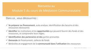 Bienvenu au
Module 5 du cours de Médiation Communautaire
Dans ce , vous découvrirez :
 Se préparer au financement, auto-analyse, identification des besoins et des
ressources nécessaires
 Identifier les institutions et les opportunités qui peuvent fournir des fonds et des
ressources, et comprendre leurs règles.
 Identification des partenaires et des parties prenantes
 Demande de financement, collecte de fonds
 Bénévoles et engagement de la communauté dans l'utilisation des ressources
 