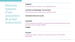 Éléments
typiques
d'une
proposition
de projet
(subvention)
1.Objectifs
2.Se concentrer sur l'impact - voir exemple à suivre
1.Activités et méthodologie - Plan de travail
2.Il est important de montrer votre capacité à livrer
1.Évaluation (mesure du succès)
1.Durabilité
2.Il est important de montrer au financeur que l'investissement dans votre
entreprise aura un impact durable.
1.Budget
1.Annexes
2.Lettres de soutien, rapport sur la preuve du besoin, informations
financières.
 