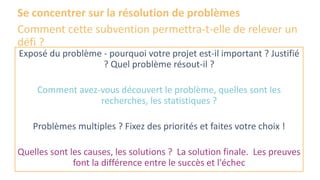 Se concentrer sur la résolution de problèmes
Comment cette subvention permettra-t-elle de relever un
défi ?
Exposé du problème - pourquoi votre projet est-il important ? Justifié
? Quel problème résout-il ?
Comment avez-vous découvert le problème, quelles sont les
recherches, les statistiques ?
Problèmes multiples ? Fixez des priorités et faites votre choix !
Quelles sont les causes, les solutions ? La solution finale. Les preuves
font la différence entre le succès et l'échec
 