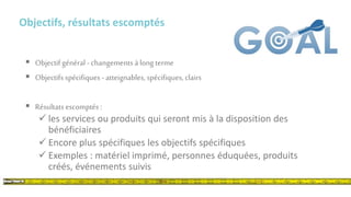 Objectifs, résultats escomptés
 Objectif général - changements à long terme
 Objectifs spécifiques -atteignables, spécifiques, clairs
 Résultats escomptés :
 les services ou produits qui seront mis à la disposition des
bénéficiaires
 Encore plus spécifiques les objectifs spécifiques
 Exemples : matériel imprimé, personnes éduquées, produits
créés, événements suivis
 