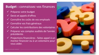  Préparez votre budget
 Devis et appels d'offres
 Connaître les coûts de vos employés
 Connaître vos frais généraux
 Calculer les contributions des volontaires
 Préparez vos comptes audités de l'année
précédente.
 Projections financières - faites appel à un
mentor financier ou à un volontaire pour
vous aider.
Budget : connaissez vos finances
 
