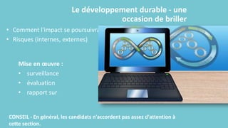 Le développement durable - une
occasion de briller
• Comment l'impact se poursuivra-t-il ?
• Risques (internes, externes)
Mise en œuvre :
• surveillance
• évaluation
• rapport sur
CONSEIL - En général, les candidats n'accordent pas assez d'attention à
cette section.
 