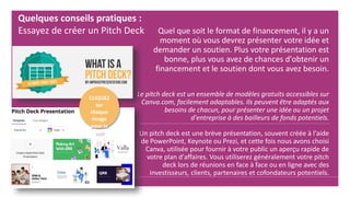 Quel que soit le format de financement, il y a un
moment où vous devrez présenter votre idée et
demander un soutien. Plus votre présentation est
bonne, plus vous avez de chances d'obtenir un
financement et le soutien dont vous avez besoin.
Le pitch deck est un ensemble de modèles gratuits accessibles sur
Canva.com, facilement adaptables. Ils peuvent être adaptés aux
besoins de chacun, pour présenter une idée ou un projet
d'entreprise à des bailleurs de fonds potentiels.
Un pitch deck est une brève présentation, souvent créée à l'aide
de PowerPoint, Keynote ou Prezi, et cette fois nous avons choisi
Canva, utilisée pour fournir à votre public un aperçu rapide de
votre plan d'affaires. Vous utiliserez généralement votre pitch
deck lors de réunions en face à face ou en ligne avec des
investisseurs, clients, partenaires et cofondateurs potentiels.
Quelques conseils pratiques :
Essayez de créer un Pitch Deck
CLIQUEZ
sur
chaque
image
pour la
voir
 