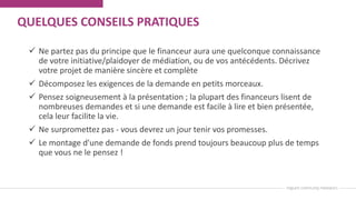 QUELQUES CONSEILS PRATIQUES
 Ne partez pas du principe que le financeur aura une quelconque connaissance
de votre initiative/plaidoyer de médiation, ou de vos antécédents. Décrivez
votre projet de manière sincère et complète
 Décomposez les exigences de la demande en petits morceaux.
 Pensez soigneusement à la présentation ; la plupart des financeurs lisent de
nombreuses demandes et si une demande est facile à lire et bien présentée,
cela leur facilite la vie.
 Ne surpromettez pas - vous devrez un jour tenir vos promesses.
 Le montage d'une demande de fonds prend toujours beaucoup plus de temps
que vous ne le pensez !
 