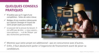 QUELQUES CONSEILS
PRATIQUES
 N'oubliez pas qu'il s'agit d'une
compétition - faites de votre mieux
 Rédigez d'une manière intéressante
qui capture l'énergie et l'esprit de
votre projet (style journaliste).
 Le pouvoir de la preuve du besoin. Il
ne suffit pas de dire : « nous savons...
nous pensons.... » et de l’étayer par
des recherches pertinentes.
 Montrez que votre projet est additionnel - pas en concurrence avec d'autres.
 Enfin, il faut absolument parler à l'organisme de financement avant de poser sa
candidature.
 