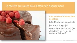 La recette du succès pour obtenir un financement
C'est vraiment comme faire
un gâteau
Cela dépend des ingrédients
(vous et votre projet)
& en suivant une recette (les
objectifs et les règles du
donneur de fonds)
 