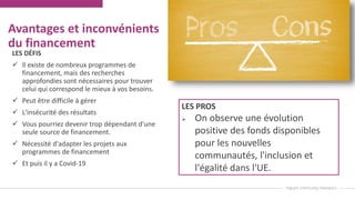 Avantages et inconvénients
du financement
LES DÉFIS
 Il existe de nombreux programmes de
financement, mais des recherches
approfondies sont nécessaires pour trouver
celui qui correspond le mieux à vos besoins.
 Peut être difficile à gérer
 L'insécurité des résultats
 Vous pourriez devenir trop dépendant d'une
seule source de financement.
 Nécessité d'adapter les projets aux
programmes de financement
 Et puis il y a Covid-19
LES PROS
 On observe une évolution
positive des fonds disponibles
pour les nouvelles
communautés, l'inclusion et
l'égalité dans l'UE.
 