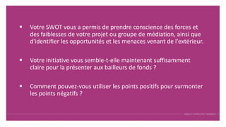 Votre SWOT vous a permis de prendre conscience des forces et
des faiblesses de votre projet ou groupe de médiation, ainsi que
d'identifier les opportunités et les menaces venant de l'extérieur.
 Votre initiative vous semble-t-elle maintenant suffisamment
claire pour la présenter aux bailleurs de fonds ?
 Comment pouvez-vous utiliser les points positifs pour surmonter
les points négatifs ?
 