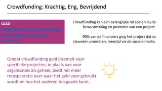 Crowdfunding: Krachtig, Eng, Bevrijdend
LEES
Crowdfunding voor non-profits,
goede doelen, en sociale
activisten
Crowdfunding kan een belangrijke rol spelen bij de
bewustmaking en promotie van een project.
90% van de financiers ging het project dat ze
steunden promoten, meestal via de sociale media.
Omdat crowdfunding geld inzamelt voor
specifieke projecten, in plaats van voor
organisaties als geheel, biedt het meer
transparantie over waar het geld voor gebruikt
wordt en hoe het anderen ten goede komt.
 