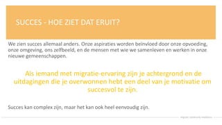 SUCCES - HOE ZIET DAT ERUIT?
We zien succes allemaal anders. Onze aspiraties worden beïnvloed door onze opvoeding,
onze omgeving, ons zelfbeeld, en de mensen met wie we samenleven en werken in onze
nieuwe gemeenschappen.
Als iemand met migratie-ervaring zijn je achtergrond en de
uitdagingen die je overwonnen hebt een deel van je motivatie om
succesvol te zijn.
Succes kan complex zijn, maar het kan ook heel eenvoudig zijn.
 