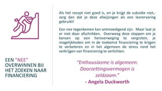 EEN "NEE"
OVERWINNEN BIJ
HET ZOEKEN NAAR
FINANCIERING
Als het recept niet goed is, en je krijgt de subsidie niet,-
zorg dan dat je deze afwijzingen als een leerervaring
gebruikt!
Een nee tegenkomen kan ontmoedigend zijn. Maar laat je
er niet door afschrikken. Overweeg deze stappen om je
kansen op een heroverweging te vergroten, je
mogelijkheden om in de toekomst financiering te krijgen
te verbeteren en in het algemeen de stress rond het
verkrijgen van financiering te verlichten.
“Enthousiasme is algemeen.
Doorzettingsvermogen is
zeldzaam.”
- Angela Duckworth
 