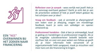 EEN "NEE"
OVERWINNEN BIJ
HET ZOEKEN NAAR
FINANCIERING
Reflecteer over je aanpak - wees eerlijk met jezelf. Heb je
de aanvraag overhaast gedaan? Dacht je echt dat je aan
de prioriteiten voldeed of heb je jezelf tekort gedaan bij
het schrijven over je idee?
Vraag om feedback - ook al vermeldt je afwijzingsbrief
een reden voor je afwijzing, vragen om mondelinge
feedback levert je soms een vollediger en opener
antwoord op.
Professioneel handelen - Ook al ben je ontmoedigd, houd
je gedrag en handelingen zo professioneel mogelijk. Als je
de mogelijke subsidieverlener beleefd bedankt voor
zijn/haar tijd, en over een paar weken een follow-up geeft
als je meer informatie hebt verzameld of je
organisatiemodel hebt aangepast, maak je misschien veel
meer kans om die financiering te krijgen.
 