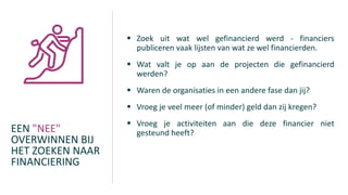 EEN "NEE"
OVERWINNEN BIJ
HET ZOEKEN NAAR
FINANCIERING
 Zoek uit wat wel gefinancierd werd - financiers
publiceren vaak lijsten van wat ze wel financierden.
 Wat valt je op aan de projecten die gefinancierd
werden?
 Waren de organisaties in een andere fase dan jij?
 Vroeg je veel meer (of minder) geld dan zij kregen?
 Vroeg je activiteiten aan die deze financier niet
gesteund heeft?
 