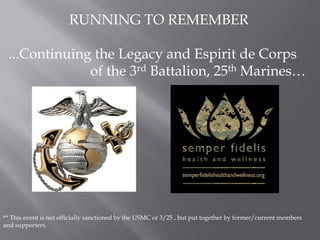 RUNNING TO REMEMBER

 ...Continuing the Legacy and Espirit de Corps
              of the 3rd Battalion, 25th Marines…




** This event is not officially sanctioned by the USMC or 3/25 , but put together by former/current members
and supporters.
 