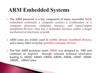  The ARM processor is a key component of many successful 32-bit
embedded systems(is a computer system—a combination of a
computer processor, computer memory, and input/output
peripheral devices—that has a dedicated function within a larger
mechanical or electronic system).
 ARM cores are widely used in mobile phones, handheld devices,
and a many other everyday portable consumer devices.
 The first ARM prototype name ARM1 was designed in 1985 and
continues to improve through constant technical innovation
leading to ARM2, ARM3, ARM4, ARM5, ARM6, ARM7, ARM8,
ARM9… ARM Cortex.
 