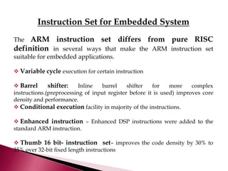 Instruction Set for Embedded System
The ARM instruction set differs from pure RISC
definition in several ways that make the ARM instruction set
suitable for embedded applications.
 Variable cycle execution for certain instruction
 Barrel shifter: Inline barrel shifter for more complex
instructions.(preprocessing of input register before it is used) improves core
density and performance.
 Conditional execution facility in majority of the instructions.
 Enhanced instruction – Enhanced DSP instructions were added to the
standard ARM instruction.
 Thumb 16 bit- instruction set– improves the code density by 30% to
35% over 32-bit fixed length instructions
 