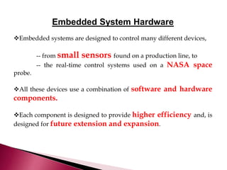 Embedded System Hardware
Embedded systems are designed to control many different devices,
-- from small sensors found on a production line, to
-- the real-time control systems used on a NASA space
probe.
All these devices use a combination of software and hardware
components.
Each component is designed to provide higher efficiency and, is
designed for future extension and expansion.
 