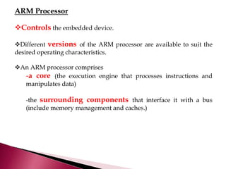 ARM Processor
Controls the embedded device.
Different versions of the ARM processor are available to suit the
desired operating characteristics.
An ARM processor comprises
-a core (the execution engine that processes instructions and
manipulates data)
-the surrounding components that interface it with a bus
(include memory management and caches.)
 