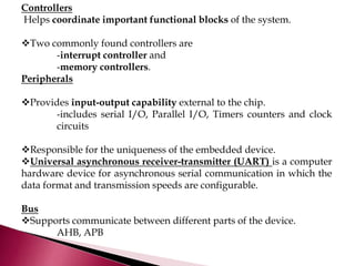 Controllers
Helps coordinate important functional blocks of the system.
Two commonly found controllers are
-interrupt controller and
-memory controllers.
Peripherals
Provides input-output capability external to the chip.
-includes serial I/O, Parallel I/O, Timers counters and clock
circuits
Responsible for the uniqueness of the embedded device.
Universal asynchronous receiver-transmitter (UART) is a computer
hardware device for asynchronous serial communication in which the
data format and transmission speeds are configurable.
Bus
Supports communicate between different parts of the device.
AHB, APB
 