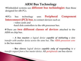 ARM Bus Technology
Embedded systems use different bus technologies than those
designed for x86 PCs.
PCs bus technology uses Peripheral Component
Interconnect (PCI) bus, to connect devices such as
- video cards and
-hard disk controllers to the x86 processor bus.
There are two different classes of devices attached to the
ARM on chip bus.
- A bus master: a logical device capable of initiating a data
transfer with another device across the same bus. The ARM processor core
is the bus master.
- Bus slaves: logical devices capable only of responding to a
transfer request from a bus master device. All peripherals are bus slaves
 