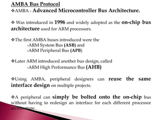 AMBA Bus Protocol
AMBA - Advanced Microcontroller Bus Architecture.
 Was introduced in 1996 and widely adopted as the on-chip bus
architecture used for ARM processors.
The first AMBA buses introduced were the
-ARM System Bus (ASB) and
-ARM Peripheral Bus (APB)
Later ARM introduced another bus design, called
-ARM High Performance Bus (AHB)
Using AMBA, peripheral designers can reuse the same
interface design on multiple projects.
A peripheral can simply be bolted onto the on-chip bus
without having to redesign an interface for each different processor
architecture.
 