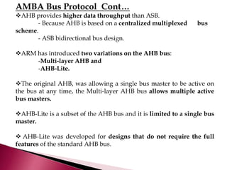 AMBA Bus Protocol Cont…
AHB provides higher data throughput than ASB.
- Because AHB is based on a centralized multiplexed bus
scheme.
- ASB bidirectional bus design.
ARM has introduced two variations on the AHB bus:
-Multi-layer AHB and
-AHB-Lite.
The original AHB, was allowing a single bus master to be active on
the bus at any time, the Multi-layer AHB bus allows multiple active
bus masters.
AHB-Lite is a subset of the AHB bus and it is limited to a single bus
master.
 AHB-Lite was developed for designs that do not require the full
features of the standard AHB bus.
 