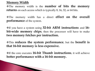 Memory Width
The memory width is the number of bits the memory
returns on each access which is typically 8, 16, 32, or 64 bits.
The memory width has a direct effect on the overall
performance of the system.
If you have a system using 32-bit ARM instructions and 16-
bit-wide memory chips, then the processor will have to make
two memory fetches per instruction.
This reduces the system performance, but the benefit is
that 16-bit memory is less expensive.
If the core executes 16-bit Thumb instructions, it will achieve
better performance with a 16-bit memory.
 