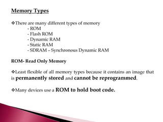 Memory Types
There are many different types of memory
- ROM
- Flash ROM
- Dynamic RAM
- Static RAM
- SDRAM – Synchronous Dynamic RAM
ROM- Read Only Memory
Least flexible of all memory types because it contains an image that
is permanently stored and cannot be reprogrammed.
Many devices use a ROM to hold boot code.
 