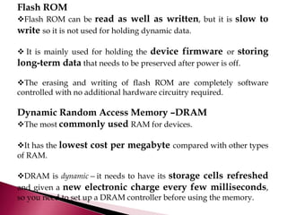 Flash ROM
Flash ROM can be read as well as written, but it is slow to
write so it is not used for holding dynamic data.
 It is mainly used for holding the device firmware or storing
long-term data that needs to be preserved after power is off.
The erasing and writing of flash ROM are completely software
controlled with no additional hardware circuitry required.
Dynamic Random Access Memory –DRAM
The most commonly used RAM for devices.
It has the lowest cost per megabyte compared with other types
of RAM.
DRAM is dynamic—it needs to have its storage cells refreshed
and given a new electronic charge every few milliseconds,
so you need to set up a DRAM controller before using the memory.
 
