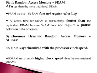 Static Random Access Memory – SRAM
Faster than the more traditional DRAM
SRAM is static—the RAM does not require refreshing.
The access time for SRAM is considerably shorter than the
equivalent DRAM because SRAM does not require a pause
between data accesses.
Synchronous Dynamic Random Access Memory –
SDRAM
SDRAM is synchronized with the processor clock speed.
SDRAM run at much higher clock speed than the conventional
DRAMs.
 