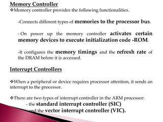 Memory Controller
Memory controller provides the following functionalities.
-Connects different types of memories to the processor bus.
- On power up the memory controller activates certain
memory devices to execute initialization code -ROM.
-It configures the memory timings and the refresh rate of
the DRAM before it is accessed.
Interrupt Controllers
When a peripheral or device requires processor attention, it sends an
interrupt to the processor.
There are two types of interrupt controller in the ARM processor:
- the standard interrupt controller (SIC)
- and the vector interrupt controller (VIC).
 