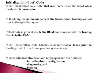 Initialization (Boot) Code
The initialization code is the first code executed on the board when
the device is powered on.
 It sets up the minimum parts of the board before handing control
over to the operating system.
Boot code is present inside the ROM and is responsible for loading
the OS to the RAM.
The initialization code handles 3 administrative tasks prior to
handing control over to an operating system image.
These administrative tasks can be grouped into three phases:
- initial hardware configuration,
- diagnostics, and
- booting.
 