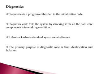Diagnostics
Diagnostics is a program embedded in the initialization code.
Diagnostic code tests the system by checking if the all the hardware
components is in working condition.
It also tracks down standard system-related issues.
 The primary purpose of diagnostic code is fault identification and
isolation.
 
