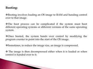 Booting:
Booting involves loading an OS image to RAM and handing control
over to that image.
The boot process can be complicated if the system must boot
different operating systems or different versions of the same operating
system.
Once booted, the system hands over control by modifying the
program counter to point into the start of the OS image.
Sometimes, to reduce the image size, an image is compressed.
 The image is then decompressed either when it is loaded or when
control is handed over to it.
 