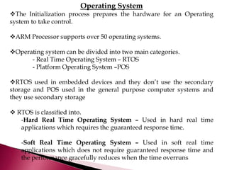Operating System
The Initialization process prepares the hardware for an Operating
system to take control.
ARM Processor supports over 50 operating systems.
Operating system can be divided into two main categories.
- Real Time Operating System – RTOS
- Platform Operating System –POS
RTOS used in embedded devices and they don’t use the secondary
storage and POS used in the general purpose computer systems and
they use secondary storage
 RTOS is classified into.
-Hard Real Time Operating System – Used in hard real time
applications which requires the guaranteed response time.
-Soft Real Time Operating System – Used in soft real time
applications which does not require guaranteed response time and
the performance gracefully reduces when the time overruns
 