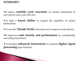 SUMMARY:
It allows variable cycle execution on certain instructions to
save power, area, and code size.
 It adds a barrel shifter to expand the capability of certain
instructions.
 It uses the Thumb 16-bit instruction set to improve code density.
It improves code density and performance by conditionally
executing instructions.
 It includes enhanced instructions to perform digital signal
processing type functions.
 
