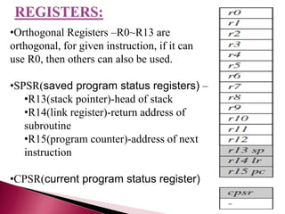 •Orthogonal Registers –R0~R13 are
orthogonal, for given instruction, if it can
use R0, then others can also be used.
•SPSR(saved program status registers) –
•R13(stack pointer)-head of stack
•R14(link register)-return address of
subroutine
•R15(program counter)-address of next
instruction
•CPSR(current program status register)
 