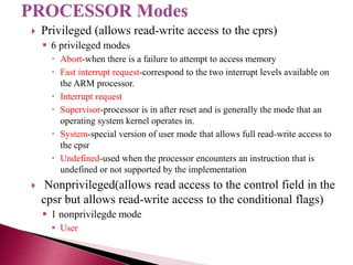  Privileged (allows read-write access to the cprs)
 6 privileged modes
 Abort-when there is a failure to attempt to access memory
 Fast interrupt request-correspond to the two interrupt levels available on
the ARM processor.
 Interrupt request
 Supervisor-processor is in after reset and is generally the mode that an
operating system kernel operates in.
 System-special version of user mode that allows full read-write access to
the cpsr
 Undefined-used when the processor encounters an instruction that is
undefined or not supported by the implementation
 Nonprivileged(allows read access to the control field in the
cpsr but allows read-write access to the conditional flags)
 1 nonprivilegde mode
 User
 