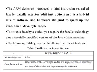 •The ARM designers introduced a third instruction set called
Jazelle. Jazelle executes 8-bit instructions and is a hybrid
mix of software and hardware designed to speed up the
execution of Java byte-codes.
•To execute Java byte-codes, you require the Jazelle technology
plus a specially modified version of the Java virtual machine.
•The following Table gives the Jazelle instruction set features.
 
