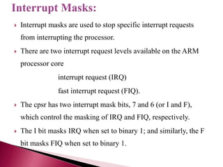  Interrupt masks are used to stop specific interrupt requests
from interrupting the processor.
 There are two interrupt request levels available on the ARM
processor core
interrupt request (IRQ)
fast interrupt request (FIQ).
 The cpsr has two interrupt mask bits, 7 and 6 (or I and F),
which control the masking of IRQ and FIQ, respectively.
 The I bit masks IRQ when set to binary 1; and similarly, the F
bit masks FIQ when set to binary 1.
 