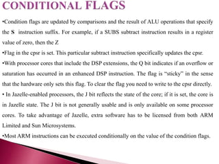 •Condition flags are updated by comparisons and the result of ALU operations that specify
the S instruction suffix. For example, if a SUBS subtract instruction results in a register
value of zero, then the Z
•Flag in the cpsr is set. This particular subtract instruction specifically updates the cpsr.
•With processor cores that include the DSP extensions, the Q bit indicates if an overflow or
saturation has occurred in an enhanced DSP instruction. The flag is “sticky” in the sense
that the hardware only sets this flag. To clear the flag you need to write to the cpsr directly.
• In Jazelle-enabled processors, the J bit reflects the state of the core; if it is set, the core is
in Jazelle state. The J bit is not generally usable and is only available on some processor
cores. To take advantage of Jazelle, extra software has to be licensed from both ARM
Limited and Sun Microsystems.
•Most ARM instructions can be executed conditionally on the value of the condition flags.
 