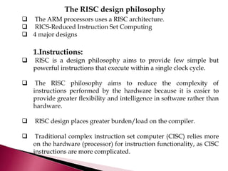 The RISC design philosophy
 The ARM processors uses a RISC architecture.
 RICS-Reduced Instruction Set Computing
 4 major designs
1.Instructions:
 RISC is a design philosophy aims to provide few simple but
powerful instructions that execute within a single clock cycle.
 The RISC philosophy aims to reduce the complexity of
instructions performed by the hardware because it is easier to
provide greater flexibility and intelligence in software rather than
hardware.
 RISC design places greater burden/load on the compiler.
 Traditional complex instruction set computer (CISC) relies more
on the hardware (processor) for instruction functionality, as CISC
instructions are more complicated.
 