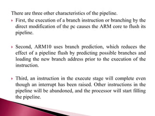 There are three other characteristics of the pipeline.
 First, the execution of a branch instruction or branching by the
direct modification of the pc causes the ARM core to flush its
pipeline.
 Second, ARM10 uses branch prediction, which reduces the
effect of a pipeline flush by predicting possible branches and
loading the new branch address prior to the execution of the
instruction.
 Third, an instruction in the execute stage will complete even
though an interrupt has been raised. Other instructions in the
pipeline will be abandoned, and the processor will start filling
the pipeline.
 